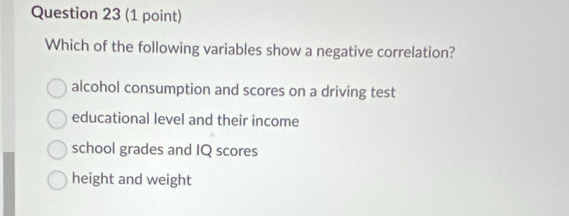 Which of the following variables show a negative correlation?
alcohol consumption and scores on a driving test
educational level and their income
school grades and IQ scores
height and weight