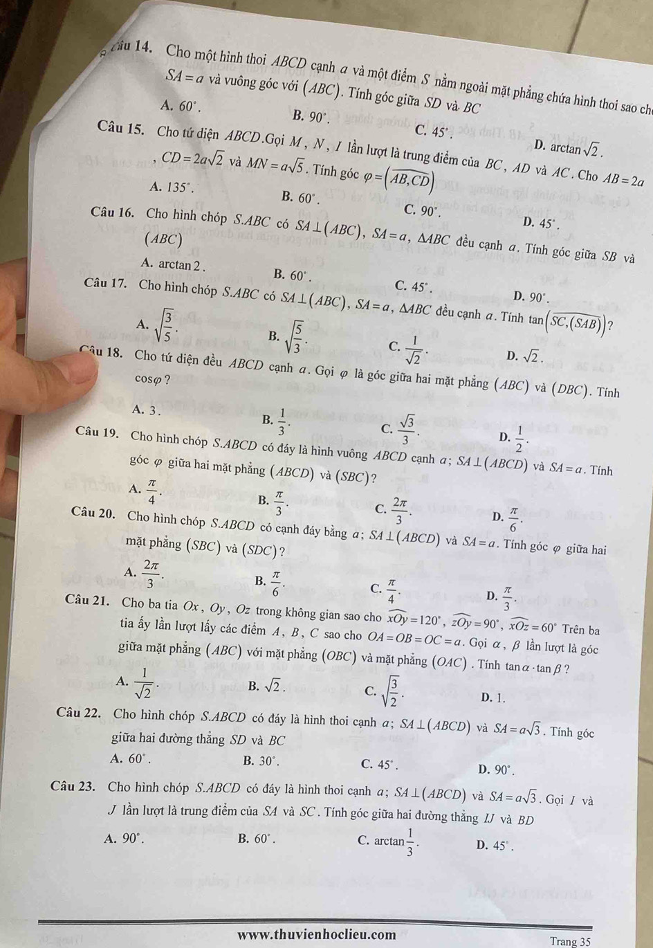 ciu 14. Cho một hình thoi ABCD cạnh a và một điểm S nằm ngoài mặt phẳng chứa hình thoi sao ch
SA=a và vuông góc với (ABC). Tính góc giữa SD và BC
A. 60°.
B. 90°. C. 45°. D. arctan sqrt(2).
Câu 15. Cho tứ diện ABCD.Gọi M, N, / lần lượt là trung điểm của BC, AD và AC. Cho AB=2a
CD=2asqrt(2) và MN=asqrt(5). Tính góc varphi =(overline AB,CD)
A. 135°.
B. 60°.
C. 90°. D. 45°.
Câu 16. Cho hình chóp S.ABC có SA⊥ (ABC),SA=a,△ ABC đều cạnh a. Tính góc giữa SB và
(ABC)
A. arctan 2 . B. 60°. C. 45°. D. 90°.
Câu 17. Cho hình chóp S.ABC có SA⊥ (ABC),SA=a , AR C đều cạnh a. Tính tan (overline SC,(SAB)) ?
A. sqrt(frac 3)5·
B. sqrt(frac 5)3.
 1/sqrt(2) ·
C.
D. sqrt(2).
Câu 18. Cho tứ diện đều ABCD cạnh a. Gọi φ là góc giữa hai mặt phẳng (ABC)va(DBC). Tính
cosφ ?
A. 3 .
B.  1/3 .
C.  sqrt(3)/3 .
D.  1/2 .
Câu 19. Cho hình chóp S.ABCD có đáy là hình vuông ABCD cạnh a; SA⊥ (ABCD) và SA=a. Tính
góc φ giữa hai mặt phẳng (ABCD) và (SE° ?
A.  π /4 .
B.  π /3 .
C.  2π /3 .
D.  π /6 .
Câu 20. Cho hình chóp S.ABCD có cạnh đáy bằng a; SA⊥ (ABCD) và SA=a Tính góc φ giữa hai
mặt phẳng (SBC) và (SDC)?
A.  2π /3 .  π /6 .
B.
C.  π /4 .
D.  π /3 .
Câu 21. Cho ba tia Ox , Oy, Oz trong không gian sao cho widehat xOy=120°,widehat zOy=90°,widehat xOz=60° Trên ba
tia ấy lần lượt lấy các điểm A, B, C sao cho OA=OB=OC=a. Gọi α, β lần lượt là góc
giữa mặt phẳng (ABC) với mặt phẳng (OBC) và mặt phẳng (OAC). Tính tan alpha · tan beta ?
B. sqrt(2).
C. sqrt(frac 3)2.
A.  1/sqrt(2) . D. 1.
Câu 22. Cho hình chóp S.ABCD có đáy là hình thoi cạnh α; SA⊥ (ABCD) và SA=asqrt(3). Tính góc
giữa hai đường thẳng SD và BC
A. 60°. B. 30°. C. 45°.
D. 90°.
Câu 23. Cho hình chóp S.ABCD có đáy là hình thoi cạnh α; SA⊥ (ABCD) và SA=asqrt(3). Gọi / và
J lần lượt là trung điểm của SA và SC . Tính góc giữa hai đường thẳng IJ và BD
A. 90°. B. 60°. C. arctan  1/3 . D. 45°.
www.thuvienhoclieu.com Trang 35