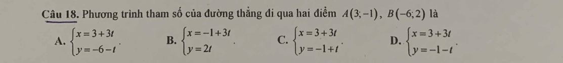 Phương trình tham số của đường thẳng đi qua hai điểm A(3;-1), B(-6;2) là
A. beginarrayl x=3+3t y=-6-tendarray.. B. beginarrayl x=-1+3t y=2tendarray. C. beginarrayl x=3+3t y=-1+tendarray.. D. beginarrayl x=3+3t y=-1-tendarray..