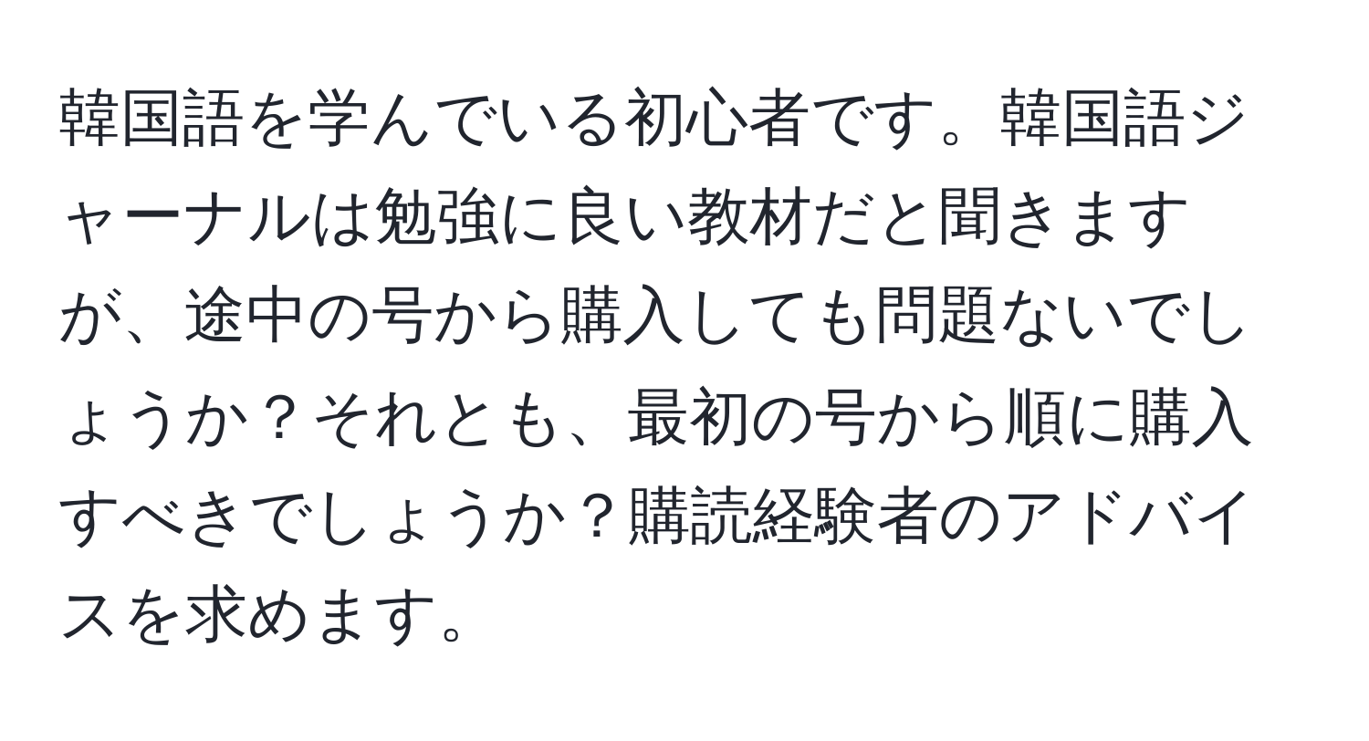 韓国語を学んでいる初心者です。韓国語ジャーナルは勉強に良い教材だと聞きますが、途中の号から購入しても問題ないでしょうか？それとも、最初の号から順に購入すべきでしょうか？購読経験者のアドバイスを求めます。