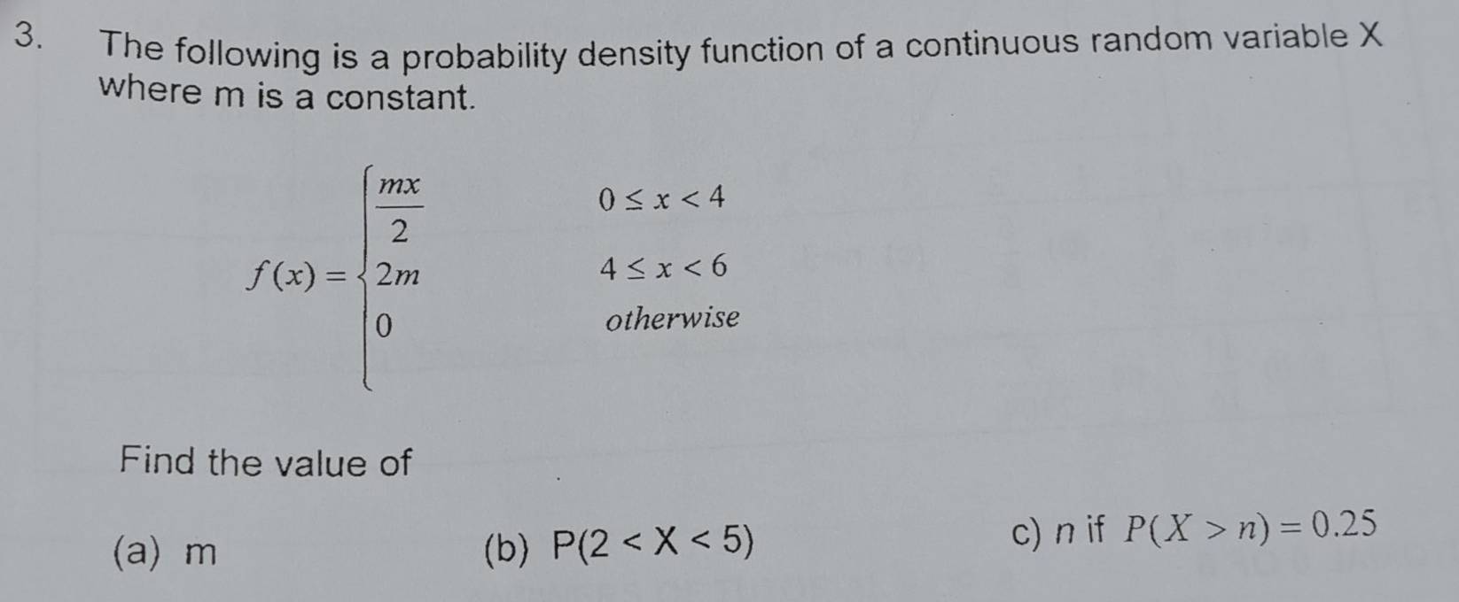 The following is a probability density function of a continuous random variable X
where m is a constant.
f(x)=beginarrayl  mx/2 0≤ x<4 2m4≤ x<6 0,otherwiseendarray.
Find the value of
(a) m (b) P(2 c) n if P(X>n)=0.25