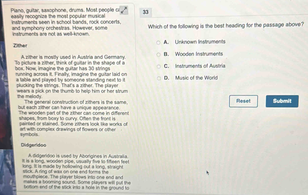 Piano, guitar, saxophone, drums. Most people ca 33
easily recognize the most popular musical
instruments seen in school bands, rock concerts,
and symphony orchestras. However, some Which of the following is the best heading for the passage above?
instruments are not as well-known.
A. Unknown Instruments
Zither
A zither is mostly used in Austria and Germany. B. Wooden Instruments
To picture a zither, think of guitar in the shape of a C. Instruments of Austria
box. Now, imagine the guitar has 30 strings
running across it. Finally, imagine the guitar laid on
a table and played by someone standing next to it D. Music of the World
plucking the strings. That's a zither. The player
wears a pick on the thumb to help him or her strum 
the melody.
The general construction of zithers is the same, Reset Submit
but each zither can have a unique appearance.
The wooden part of the zither can come in different
shapes, from boxy to curvy. Often the front is
painted or stained. Some zithers look like works of
art with complex drawings of flowers or other 
symbols.
Didgeridoo
A didgeridoo is used by Aborigines in Australia.
It is a long, wooden pipe, usually five to fifteen feet
long. It is made by hollowing out a long, straight
stick. A ring of wax on one end forms the
mouthpiece. The player blows into one end and
makes a booming sound. Some players will put the
bottom end of the stick into a hole in the ground to