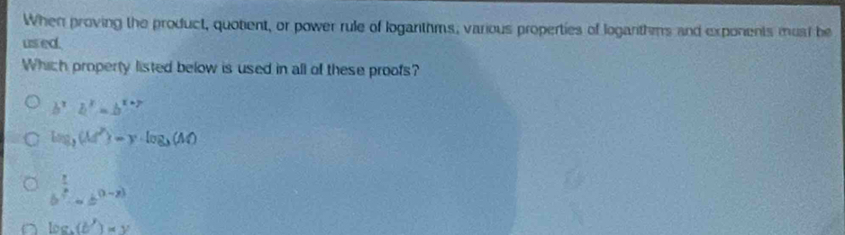 When proving the product, quotient, or power rule of loganthms, various properties of logarithms and exponents must be
us ed.
Which property listed below is used in all of these proofs?
b^x· b^x=b^(x+7)
log _3(M^2)-y· log _3(M)
b^(frac 1)2· ab^((1-x))
log _b(b')=y