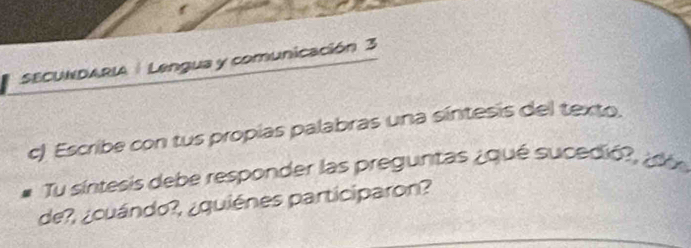 SECUNDARIA |Lengua y comunicación 3 
c) Escribe con tus propias palabras una síntesis del texto. 
Tu síntesis debe responder las preguntas ¿qué sucedió?, ¿d 
de?, ¿cuándo?, ¿quiénes participaron?