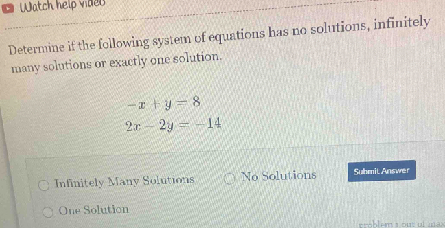 、 Watch help video
Determine if the following system of equations has no solutions, infinitely
many solutions or exactly one solution.
-x+y=8
2x-2y=-14
Infinitely Many Solutions No Solutions Submit Answer
One Solution
problem 1 out of ma