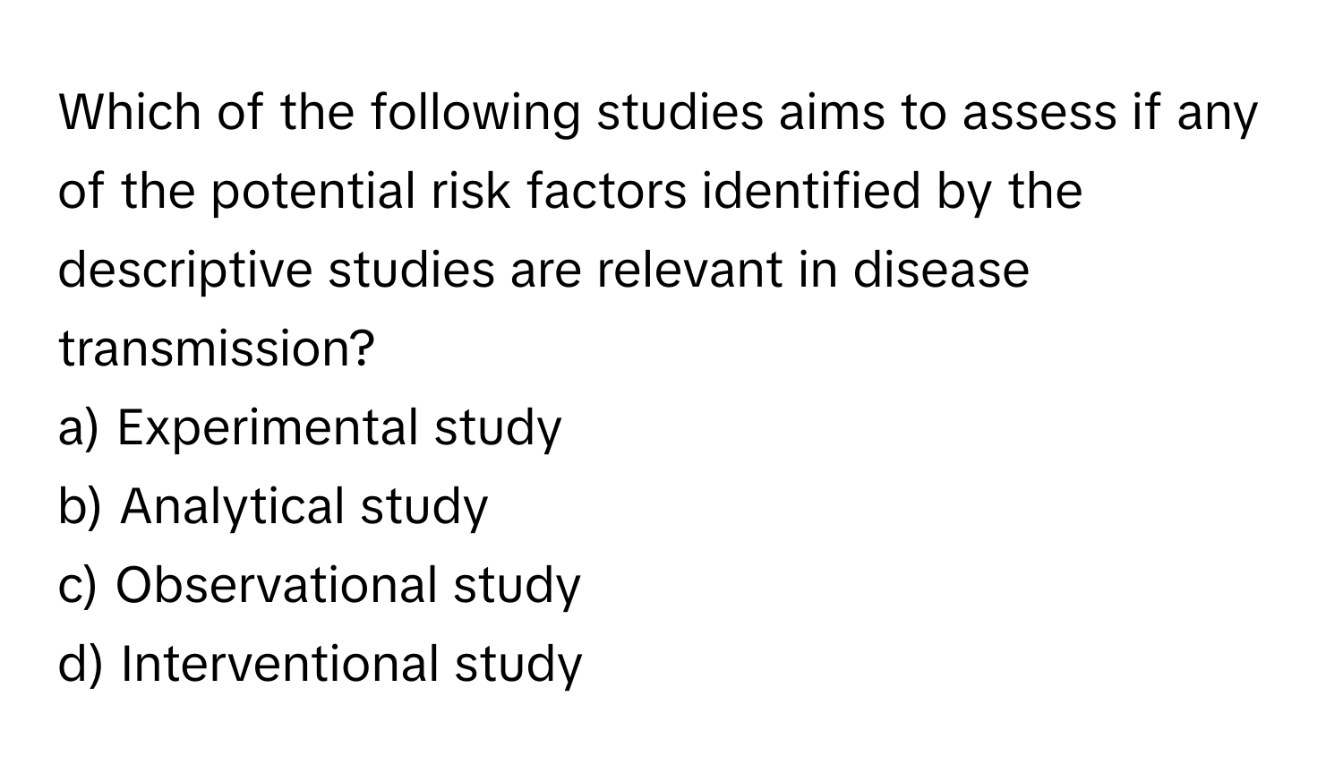 Which of the following studies aims to assess if any of the potential risk factors identified by the descriptive studies are relevant in disease transmission?

a) Experimental study
b) Analytical study
c) Observational study
d) Interventional study