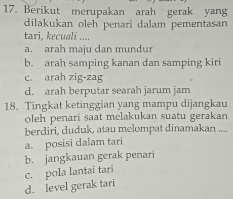 Berikut merupakan arah gerak yang
dilakukan oleh penari dalam pementasan
tari, kecuali ....
a. arah maju dan mundur
b. arah samping kanan dan samping kiri
c. arah zig-zag
d. arah berputar searah jarum jam
18. Tingkat ketinggian yang mampu dijangkau
oleh penari saat melakukan suatu gerakan
berdiri, duduk, atau melompat dinamakan ....
a. posisi dalam tari
b. jangkauan gerak penari
c. pola lantai tari
d. level gerak tari