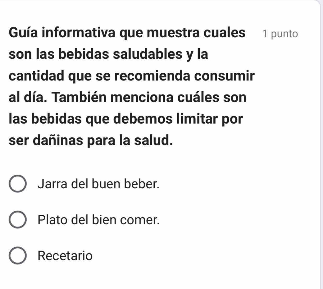 Guía informativa que muestra cuales 1 punto
son las bebidas saludables y la
cantidad que se recomienda consumir
al día. También menciona cuáles son
las bebidas que debemos limitar por
ser dañinas para la salud.
Jarra del buen beber.
Plato del bien comer.
Recetario