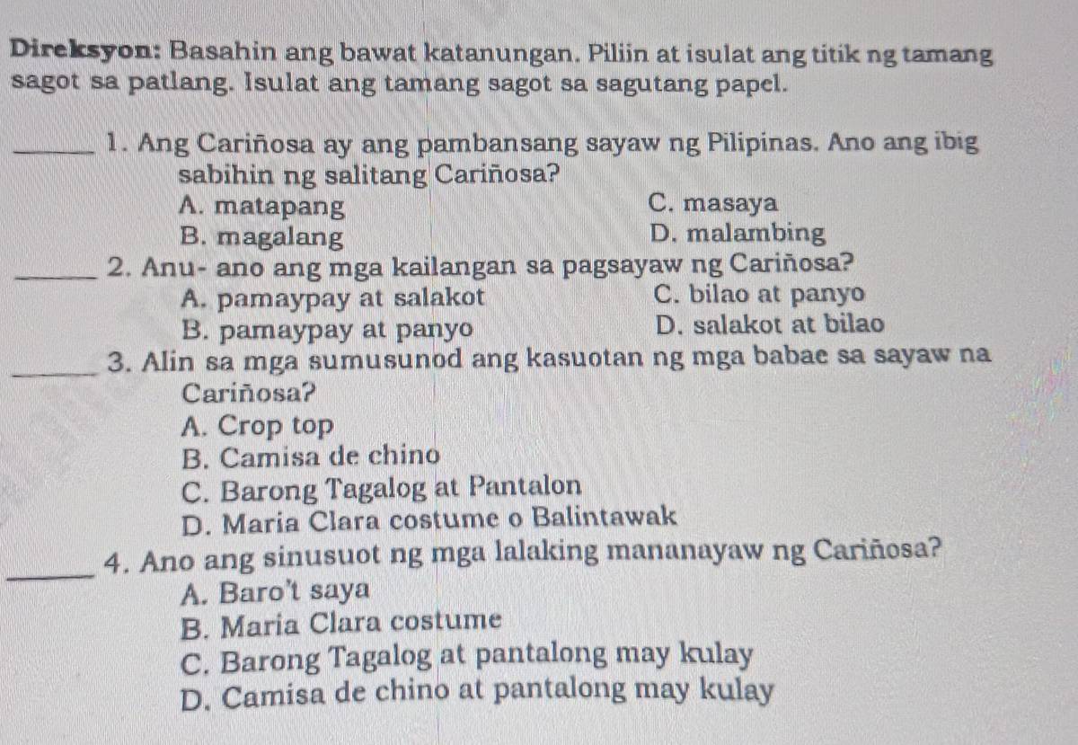 Direksyon: Basahin ang bawat katanungan. Piliin at isulat ang titik ng tamang
sagot sa patlang. Isulat ang tamang sagot sa sagutang papel.
_1. Ang Cariñosa ay ang pambansang sayaw ng Pilipinas. Ano ang ibig
sabihin ng salitang Cariñosa?
A. matapang C. masaya
B. magalang D. malambing
_2. Anu- ano ang mga kailangan sa pagsayaw ng Cariñosa?
A. pamaypay at salakot C. bilao at panyo
B. pamaypay at panyo D. salakot at bilao
_3. Alin sa mga sumusunod ang kasuotan ng mga babae sa sayaw na
Cariñosa?
A. Crop top
B. Camisa de chino
C. Barong Tagalog at Pantalon
D. Maria Clara costume o Balintawak
_
4. Ano ang sinusuot ng mga lalaking mananayaw ng Cariñosa?
A. Baro’t saya
B. Maria Clara costume
C. Barong Tagalog at pantalong may kulay
D. Camisa de chino at pantalong may kulay