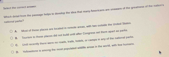 Select the correct answer.
Which detail from the passage helps to develop the idea that many Americans are unaware of the greatness of the nation's
national parks?
A. Most of these places are located in remote areas, with two outside the United States.
B. Tourism to these places did not build until after Congress set them apart as parks.
C. Until recently there were no roads, trails, hotels, or camps in any of the national parks.
D. Yellowstone is among the most populated wildlife areas in the world, with few humans.