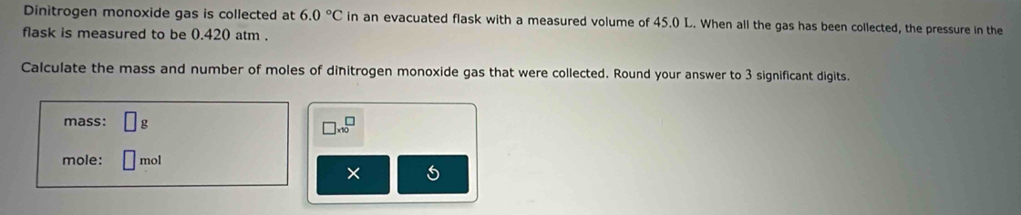 Dinitrogen monoxide gas is collected at 6.0°C in an evacuated flask with a measured volume of 45.0 L. When all the gas has been collected, the pressure in the 
flask is measured to be 0.420 atm. 
Calculate the mass and number of moles of dinitrogen monoxide gas that were collected. Round your answer to 3 significant digits. 
mass: □ g □ * 10^□
mole: mol
× 5