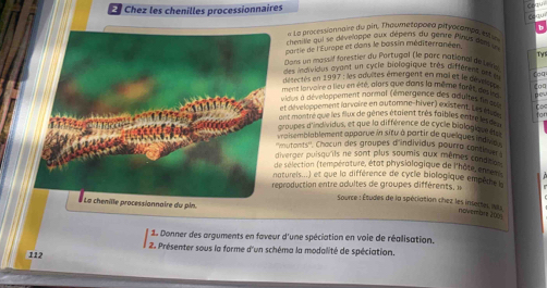 ! Chez les chenilles processionnaires 
ceau 
* La Processionnaire du pin, Thowmetopoea pityocompe, eti 、 
chenille qui se dévelappe aux dépens du genre Pinus dnt in 
partie de l'Europe et dans le bassin méditerranéen. 
Tv1 
Dans un massif forestier du Portugal (le parc national de Lee 
des ndividus ayant un cycle biologique très différent art é 
détectés en 1997 : les aduites émergent en mai et le dé vt foo 
ment larvaire a lieu en été, alors que dans la même forês, desire Coa 
vidous a dévelappement normal (émergence des adultes fnes 
et diveloppement la voire en automne-hiver) existent. Le 6 
ant montre que les flux de gènes étaient très faibles entrel gen 
roupes d'individus, et que la différence de cycle biologiqu 
aisemblablement apparue in situ à partir de quelques ind 
mutants'', Chacun des groupes d'individus pourro con 
iverger puisqu'ils ne sont plus soumis aux mêmes conde en 
e sélection (température, état physiologique de l'hôte, enren 
atureis...) et que la différence de cycle biolog que empêthe 
production entre adultes de groupes différents, » 
Source : Études de la spéciation chez les insertes, mis 
# La chenille processionnaire du pin. 
novembr 206 
1. Donner des arguments en faveur d'une spéciation en voie de réalisation. 
2. Présenter sous la forme d'un schéma la modalité de spéciation. 
112