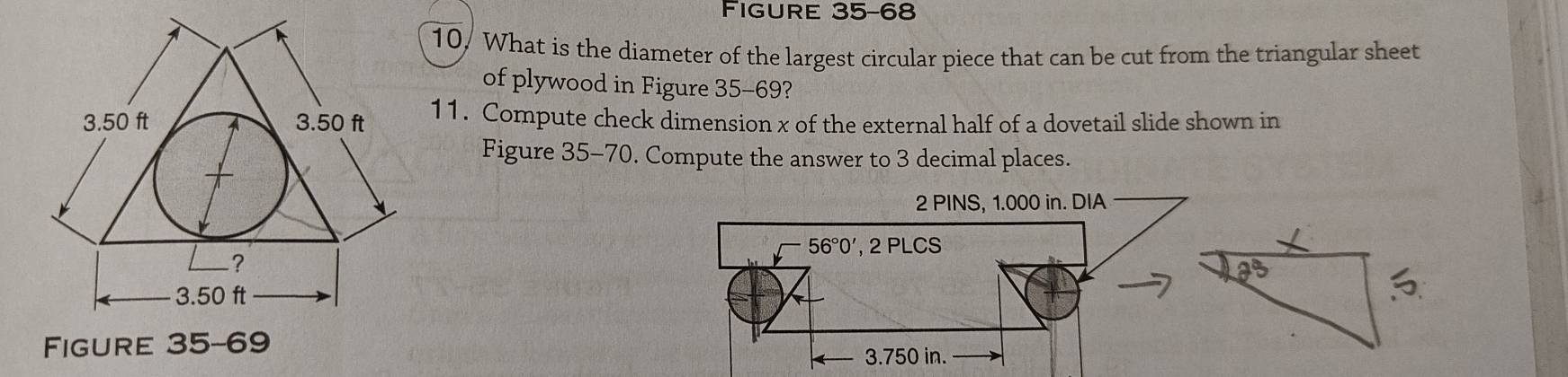 Figure 35-68
10, What is the diameter of the largest circular piece that can be cut from the triangular sheet
of plywood in Figure 35-69?
11. Compute check dimension x of the external half of a dovetail slide shown in
Figure 35-70. Compute the answer to 3 decimal places.
Figure 35-69