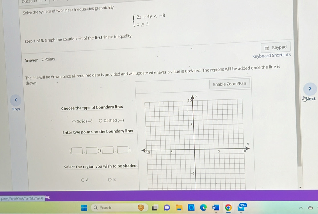 Question
Solve the system of two linear inequalities graphically.
beginarrayl 2x+4y
Step 1 of 3: Graph the solution set of the first linear inequality.
Answer 2 Points Keypad
Keyboard Shortcuts
The line will be drawn once all required data is provided and will update whenever a value is updated. The regions will be added once the line is
drawn.
Enable Zoom/Pan
<
LNext
Prev Choose the type of boundary line:
○  Solid (—) ○ Dashed (---)
Enter two points on the boundary line:
(□ ,□ )(□ ,□ )
Select the region you wish to be shaded
A B
ag.com/Portal/Test/TestTakeTest#! ng
Search