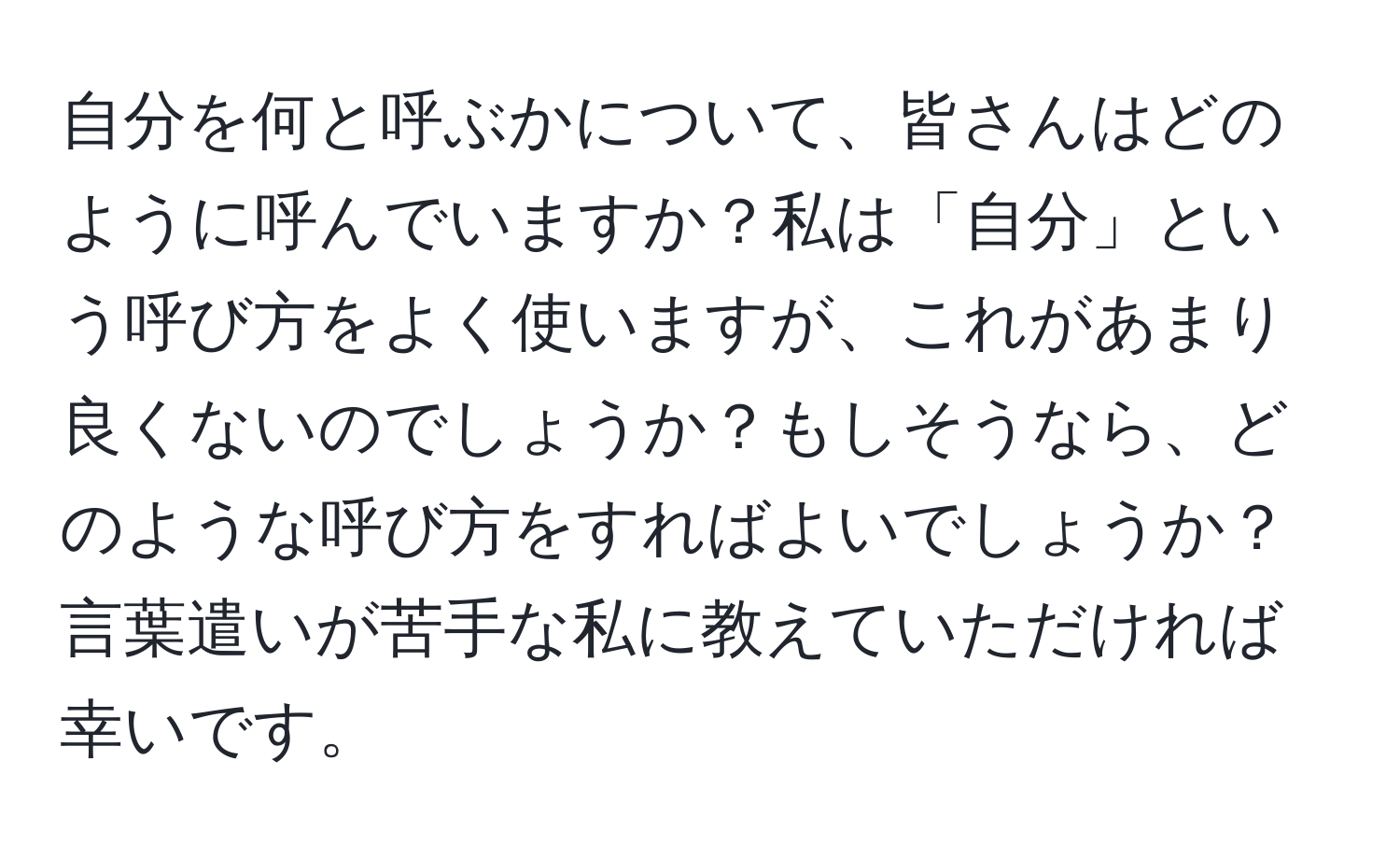 自分を何と呼ぶかについて、皆さんはどのように呼んでいますか？私は「自分」という呼び方をよく使いますが、これがあまり良くないのでしょうか？もしそうなら、どのような呼び方をすればよいでしょうか？言葉遣いが苦手な私に教えていただければ幸いです。