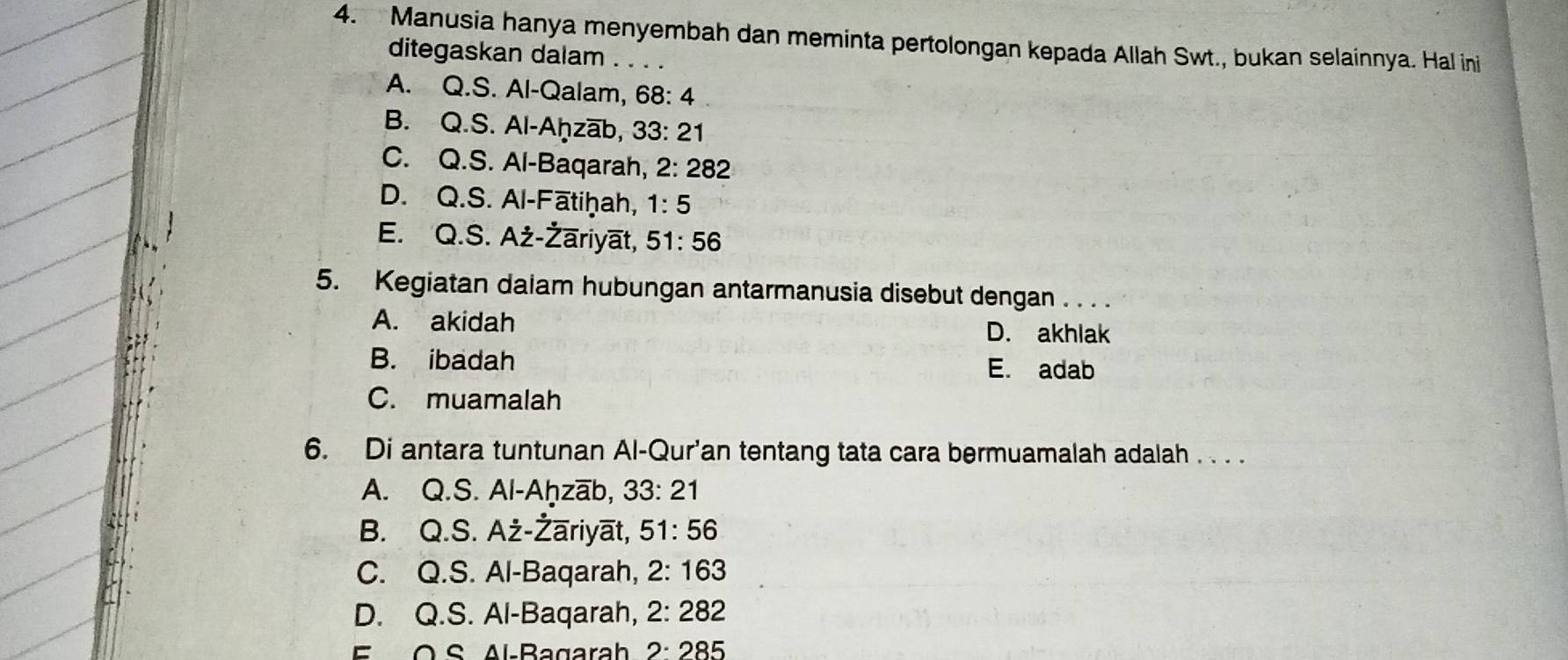 Manusia hanya menyembah dan meminta pertolongan kepada Allah Swt., bukan selainnya. Hal ini
ditegaskan dalam . . . .
A. Q.S. Al-Qalam, 68:4
B. Q.S. Al-Aḥzab, 33:21
C. Q.S. Al-Baqarah, 2:282
D. Q.S. Al-Fātiḥah, 1:5
E. Q.S. Aż-Żāriyāt, 51:56
5. Kegiatan dalam hubungan antarmanusia disebut dengan . . . .
A. akidah D. akhlak
B. ibadah
E. adab
C. muamalah
6. Di antara tuntunan Al-Qur'an tentang tata cara bermuamalah adalah . . . .
A. Q.S. Al-Aḥzāb, 33:21
B. Q.S. Aż-Żāriyāt, 51:56
C. Q.S. Al-Baqarah, 2:163
D. Q.S. Al-Baqarah, 2:282
E O S Al-Bagarah 2:285