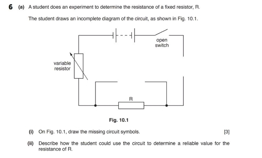 6 (a) A student does an experiment to determine the resistance of a fixed resistor, R. 
The student draws an incomplete diagram of the circuit, as shown in Fig. 10.1. 
(i) On Fig. 10.1, draw the missing circuit symbols. [3] 
(ii) Describe how the student could use the circuit to determine a reliable value for the 
resistance of R.