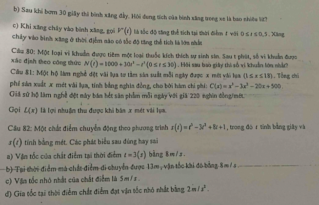 Sau khi bơm 30 giây thì bình xãng đầy. Hỏi dung tích của bình xăng trong xe là bao nhiêu lít?
c) Khi xăng chảy vào bình xăng, gọi V'(t) là tốc độ tăng thể tích tại thời điểm 1 với 0≤ t≤ 0,5. Xăng
chảy vào bình xãng ở thời điểm nào có tốc độ tăng thể tích là lớn nhất
Câu 80: Một loại vi khuẩn được tiêm một loại thuốc kích thích sự sinh sản. Sau t phút, số vi khuẩn được
xác định theo công thức N(t)=1000+30t^2-t^3(0≤ t≤ 30). Hỏi sau bao giây thì số vi khuẩn lớn nhất?
Câu 81: Một hộ làm nghề đệt vải lụa tơ tầm sản suất mỗi ngày được x mét vải lụa (1≤ x≤ 18). Tổng chi
phí sản xuất x mét vải lụa, tính bằng nghìn đồng, cho bởi hàm chí phí: C(x)=x^3-3x^2-20x+500.
Giả sử hộ làm nghề đệt này bán hết sản phẩm mỗi ngày với giá 220 nghìn đồng/mét
Gọi L(x) là lợi nhuận thu được khi bản x mét vải lụa.
*Câu 82: Một chất điểm chuyển động theo phương trình s(t)=t^3-3t^2+8t+1 , trong đó  tính bằng giây và
s(t) tính bằng mét. Các phát biểu sau đúng hay sai
a) Vận tốc của chất điểm tại thời điểm t=3(s) bằng 8m/s.
b) Tại thời điểm mả chất điểm di chuyển được 13m , vận tốc khi đó bằng 8m/s .
c) Vận tốc nhỏ nhất của chất điểm là 5m/s .
d) Gia tốc tại thời điểm chất điểm đạt vận tốc nhỏ nhất bằng 2m/s^2.