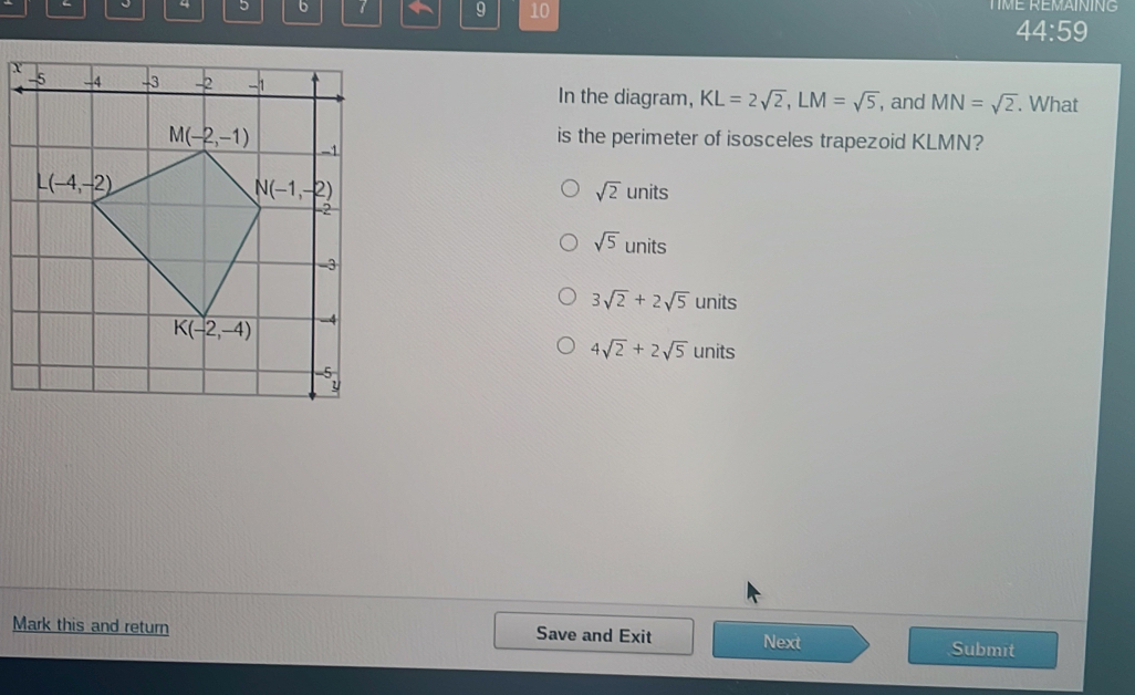 4 5 6 7 9 10 TIME REMAINING
44:59
X
In the diagram, KL=2sqrt(2),LM=sqrt(5) , and MN=sqrt(2). What
is the perimeter of isosceles trapezoid KLMN?
sqrt(2)units
sqrt(5)units
3sqrt(2)+2sqrt(5) units
4sqrt(2)+2sqrt(5) units
Mark this and return Save and Exit Next Submit