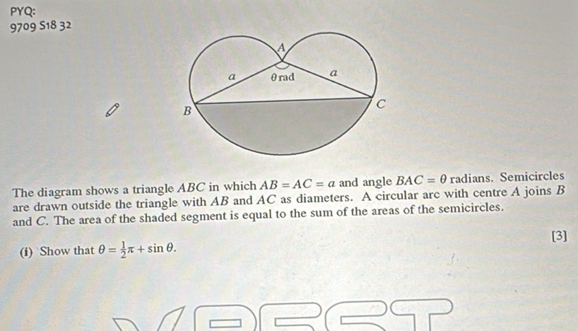 PYQ: 
9709 5 18 32 
The diagram shows a triangle ABC in which AB=AC=a and angle BAC=θ radians. Semicircles 
are drawn outside the triangle with AB and AC as diameters. A circular arc with centre A joins B
and C. The area of the shaded segment is equal to the sum of the areas of the semicircles. 
(i) Show that θ = 1/2 π +sin θ. [3]