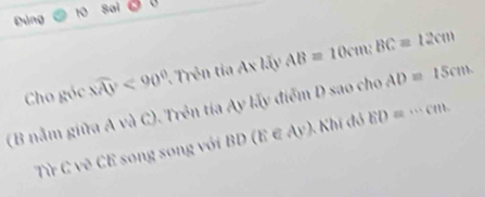 Đảng 10 sai 
Cho góc widehat XAY<90° rên Ax liyAB=10cm : BC=12cm
(B nằm giữa A và C). Trên tia Ay lấy điểm D sao cho AD=15cm. 
Từ C vẽ CE song song với BD (E ∈ Ay). Khí đỏ ED=·s cm.
