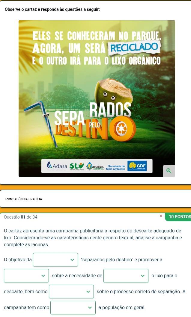 Observe o cartaz e responda às questões a seguir: 
Fonte: AGÊNCIA BRASÍLIA 
Questão 01 de 04 10 PONTOS 
O cartaz apresenta uma campanha publicitária a respeito do descarte adequado de 
lixo. Considerando-se as características deste gênero textual, analise a campanha e 
complete as lacunas. 
O objetivo da ''separados pelo destino' é promover a 
sobre a necessidade de o lixo para o 
descarte, bem como sobre o processo correto de separação. A 
campanha tem como a população em geral.