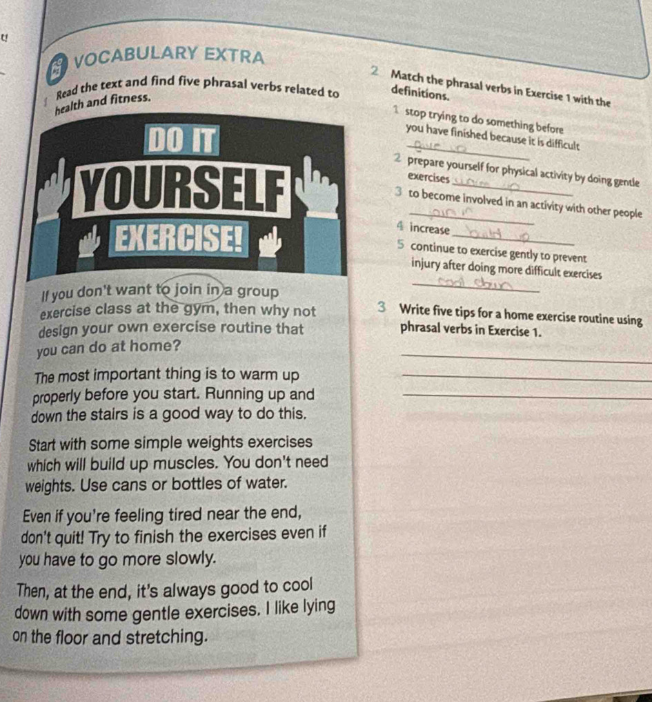 VOCABULARY EXTRA 
2 Match the phrasal verbs in Exercise 1 with the 
Read the text and find five phrasal verbs related to definitions. 
h and fitness. 
stop trying to do something before 
you have finished because it is difficult 
2 prepare yourself for physical activity by doing gentle 
exercises 
3 to become involved in an activity with other people 
_ 
4 increase 
5 continue to exercise gently to prevent 
_ 
injury after doing more difficult exercises 
If you don't want to join in a group 
exercise class at the gym, then why not 3 Write five tips for a home exercise routine using 
design your own exercise routine that phrasal verbs in Exercise 1. 
_ 
you can do at home? 
The most important thing is to warm up_ 
properly before you start. Running up and_ 
down the stairs is a good way to do this. 
Start with some simple weights exercises 
which will build up muscles. You don't need 
weights. Use cans or bottles of water. 
Even if you're feeling tired near the end, 
don't quit! Try to finish the exercises even if 
you have to go more slowly. 
Then, at the end, it's always good to cool 
down with some gentle exercises. I like lying 
on the floor and stretching.