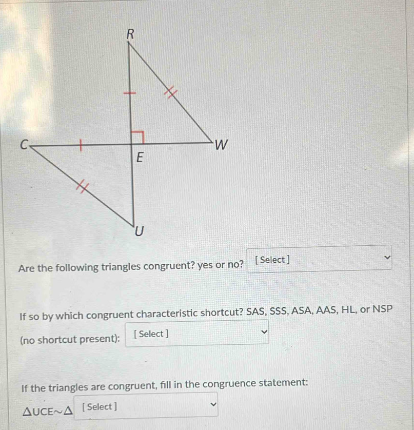 Are the following triangles congruent? yes or no? [ Select ] 
If so by which congruent characteristic shortcut? SAS, SSS, ASA, AAS, HL, or NSP 
(no shortcut present): [ Select ] 
If the triangles are congruent, fill in the congruence statement:
△UCE~Δ [ Select ]