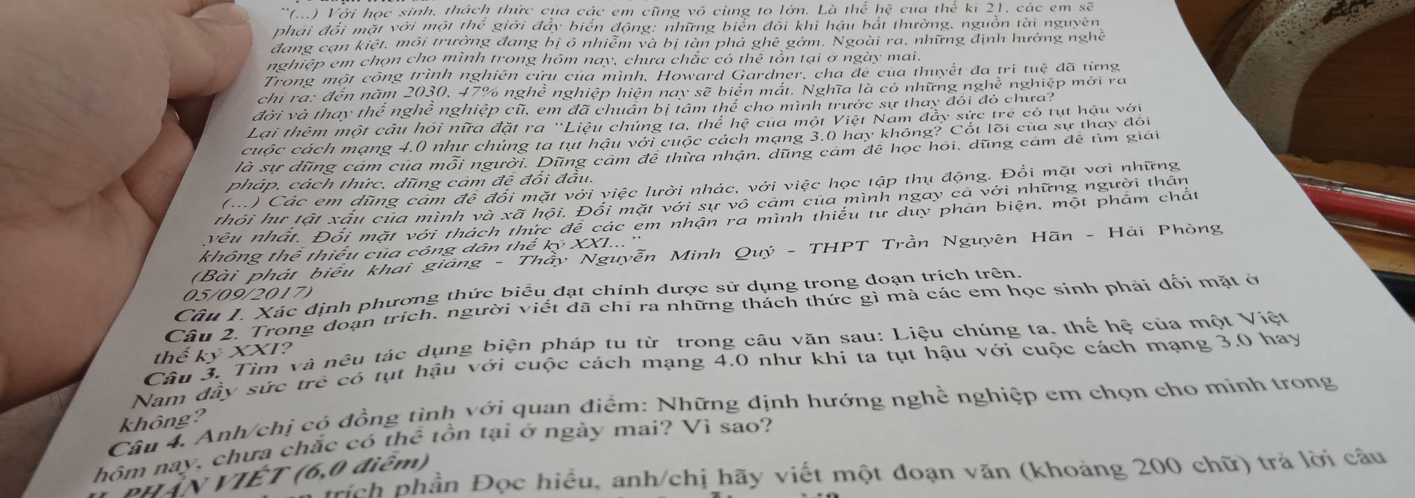 ''(...) Với học sinh, thách thức cụa các em cũng vô cùng to lớn. Là thể hệ cua thể ki 21, các em sẽ
phai đổi mặt với một thể giới đẩy biển động: những biển đổi khí hậu bắt thường, nguồn tài nguyên
đang cạn kiệt, môi trường đang bị ô nhiễm và bị tàn phá ghê gớm. Ngoài ra, những định hưởng nghề
nghiệp em chọn cho mình trong hôm nay, chưa chắc có thể tồn tại ơ ngày mai.
Trong một công trình nghiên cứu của mình, Howard Gardner, cha đe của thuyết đa trí tuệ đã từng
chi ra: đến năm 2030, 47% nghề nghiệp hiện nay sẽ biển mắt. Nghĩa là có những nghề nghiệp mới ra
đời và thay thể nghề nghiệp cũ, em đã chuẩn bị tâm thể cho mình trước sự thay đôi đó chưa?
Lại thêm một cầu hỏi nữa đặt ra 'Liệu chúng ta, thể hệ của một Việt Nam đây sức trẻ có tụt hậu với
cuộc cách mạng 4.0 như chúng ta tụt hậu với cuộc cách mạng 3.0 hay không? Cốt lõi của sự thay đôi
là sự dũng cảm của mỗi người. Dũng cảm để thừa nhận, dũng cảm để học hỏi, dũng cảm để tìm giải
pháp, cách thức, dũng cảm đề đối đầu.
(..) Các em dũng cam để đối mặt với việc lười nhác, với việc học tập thụ động. Đổi mặt vơi những
thỏi hư tật xấu của mình và xã hội. Đối mặt với sự vô cảm của mình ngày cả với những người thân
vêu nhất. Đối mặt với thách thức để các em nhận ra mình thiếu từ duy phản biện, một phẩm chất
không thể thiếu của công dân thế kỷ XXI...''
(Bài phát biểu khai giảng - Thầy Nguyễn Minh Quý - THPT Trần Nguyên Hãn - Hải Phòng
Câu 1. Xác định phương thức biểu đạt chính dược sử dụng trong đoạn trích trên.
05/09/2017)
Câu 2. Trong doạn trích. người viết đã chỉ ra những thách thức gì mà các em học sinh phải đối mặt ở
Câu 3. Tìm và nêu tác dụng biện pháp tu từ trong câu văn sau: Liệu chúng ta, thế hệ của một Việt
thế kỷ XXI?
Nam đầy sức trẻ có tụt hậu với cuộc cách mạng 4.0 như khi ta tụt hậu với cuộc cách mạng 3.0 hay
Câu 4. Anh/chị có đồng tình với quan điểm: Những định hướng nghề nghiệp em chọn cho mình trong
không?
hôm nay, chưa chắc có thể tồn tại ở ngày mai? Vì sao?
rích phần Đọc hiểu, anh/chị hãy viết một đoạn văn (khoảng 200 chữ) trả lời câu
PHẤN VIÊT (6,0 điểm)