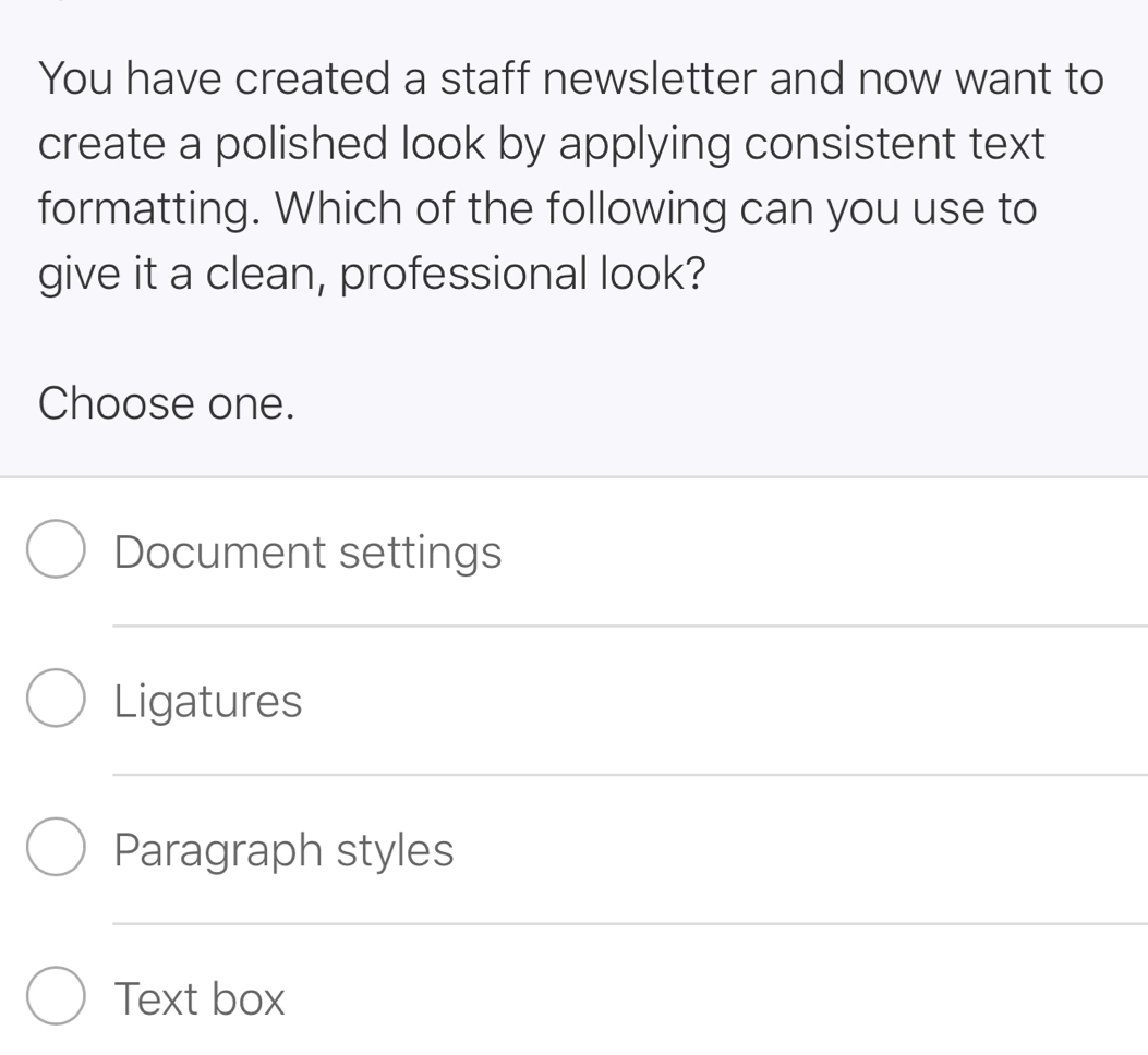 You have created a staff newsletter and now want to
create a polished look by applying consistent text
formatting. Which of the following can you use to
give it a clean, professional look?
Choose one.
Document settings
Ligatures
Paragraph styles
Text box