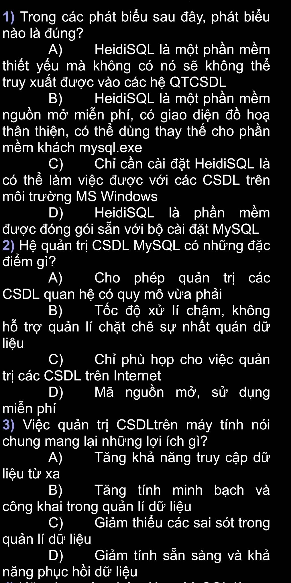 Trong các phát biểu sau đây, phát biểu
nào là đúng?
A) HeidiSQL là một phần mềm
thiết yếu mà không có nó sẽ không thể
truy xuất được vào các hệ QTCSDL
B) HeidiSQL là một phần mềm
nguồn mở miễn phí, có giao diện đồ hoạ
thân thiện, có thể dùng thay thế cho phần
mềm khách mysql.exe
C) Chỉ cần cài đặt HeidiSQL là
có thể làm việc được với các CSDL trên
môi trường MS Windows
D) HeidiSQL là phần mềm
được đóng gói sẵn với bộ cài đặt MySQL
2) Hệ quản trị CSDL MySQL có những đặc
điểm gì?
A) Cho phép quản trị các
CSDL quan hệ có quy mô vừa phải
B) Tốc độ xử lí chậm, không
hỗ trợ quản lí chặt chẽ sự nhất quán dữ
liệu
C) Chỉ phù họp cho việc quản
trị các CSDL trên Internet
D) Mã nguồn mở, sử dụng
miễn phí
3) Việc quản trị CSDLtrên máy tính nói
chung mang lại những lợi ích gì?
A) I Tăng khả năng truy cập dữ
liệu từ xa
B) Tăng tính minh bạch và
công khai trong quản lí dữ liệu
C) Giảm thiểu các sai sót trong
quản lí dữ liệu
D) Giảm tính sẵn sàng và khả
năng phục hồi dữ liệu