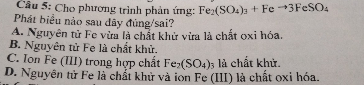 Cho phương trình phản ứng: Fe_2(SO_4)_3+Feto 3FeSO_4
Phát biều nào sau đây đúng/sai?
A. Nguyên tử Fe vừa là chất khử vừa là chất oxi hóa.
B. Nguyên tử Fe là chất khử.
C. Ion Fe (III) trong hợp chất Fe_2(SO_4)_3 là chất khử.
D. Nguyên tử Fe là chất khử và ion Fe (III) là chất oxi hóa.