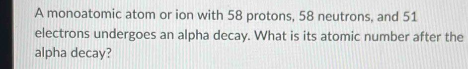 A monoatomic atom or ion with 58 protons, 58 neutrons, and 51
electrons undergoes an alpha decay. What is its atomic number after the 
alpha decay?