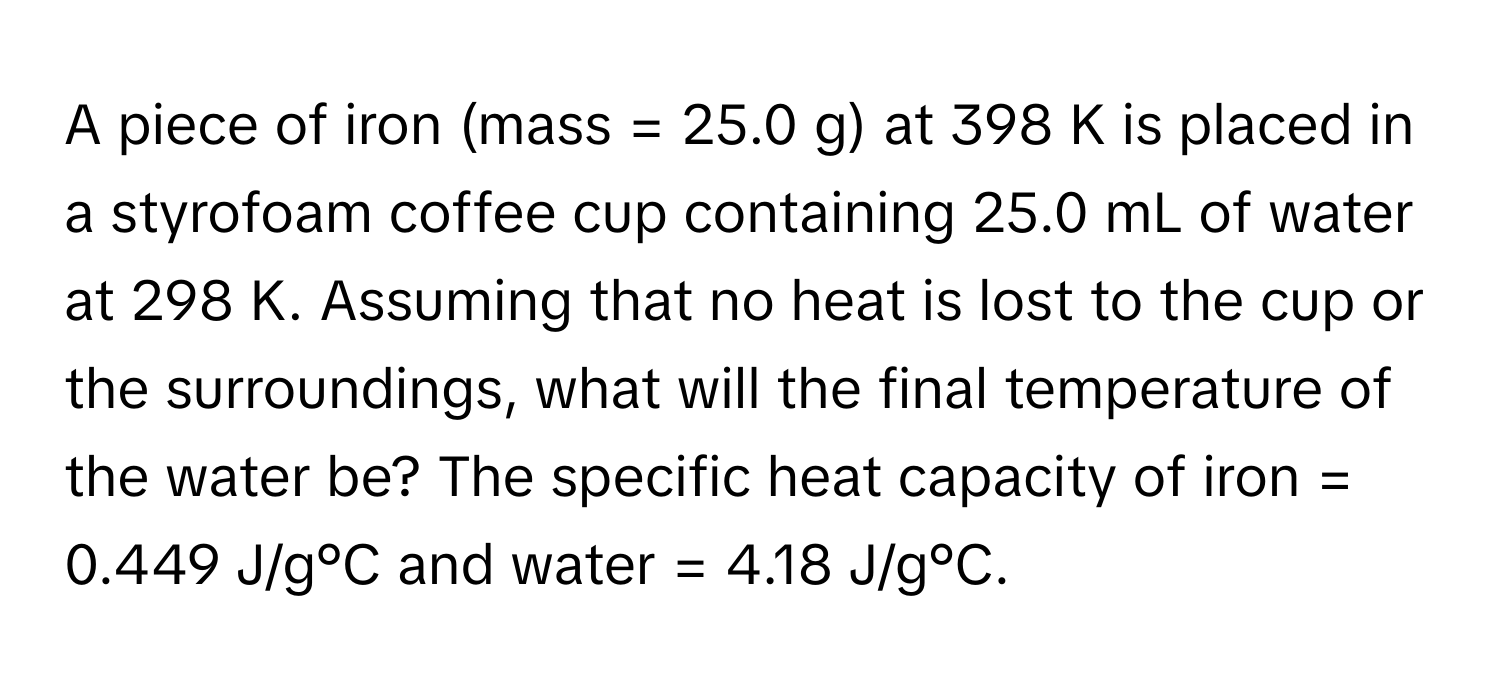 A piece of iron (mass = 25.0 g) at 398 K is placed in a styrofoam coffee cup containing 25.0 mL of water at 298 K. Assuming that no heat is lost to the cup or the surroundings, what will the final temperature of the water be? The specific heat capacity of iron = 0.449 J/g°C and water = 4.18 J/g°C.