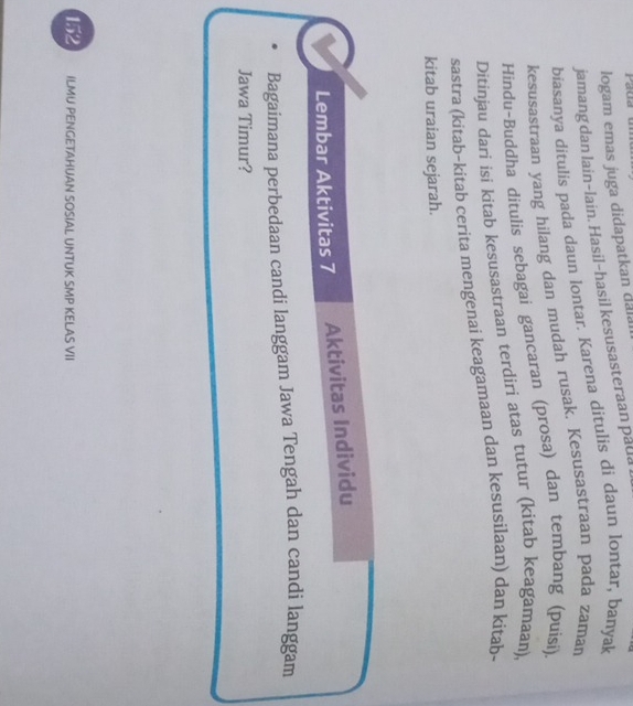 Paua 
logam emas juga didapatkan dala 
jamang dan lain-lain. Hasil-hasil kesusasteraan pada 
biasanya ditulis pada daun lontar. Karena ditulis di daun lontar, banyak 
kesusastraan yang hilang dan mudah rusak. Kesusastraan pada zaman 
Hindu-Buddha ditulis sebagai gancaran (prosa) dan tembang (puisi). 
Ditinjau dari isi kitab kesusastraan terdiri atas tutur (kitab keagamaan), 
sastra (kitab-kitab cerita mengenai keagamaan dan kesusilaan) dan kitab- 
kitab uraian sejarah. 
Lembar Aktivitas 7 Aktivitas Individu 
Bagaimana perbedaan candi langgam Jawa Tengah dan candi langgam 
Jawa Timur? 
152 ILMU PENGETAHUAN SOSIAL UNTUK SMP KELAS VII