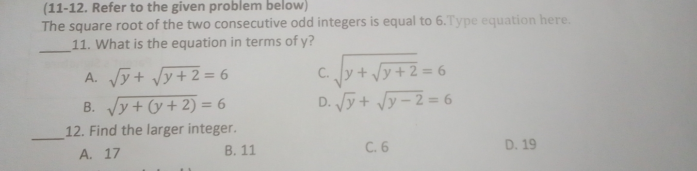 (11-12. Refer to the given problem below)
The square root of the two consecutive odd integers is equal to 6.Type equation here.
_
11. What is the equation in terms of y?
A. sqrt(y)+sqrt(y+2)=6
C. sqrt(y+sqrt y+2)=6
D.
B. sqrt(y+(y+2))=6 sqrt(y)+sqrt(y-2)=6
_
12. Find the larger integer.
A. 17 B. 11
C. 6 D. 19