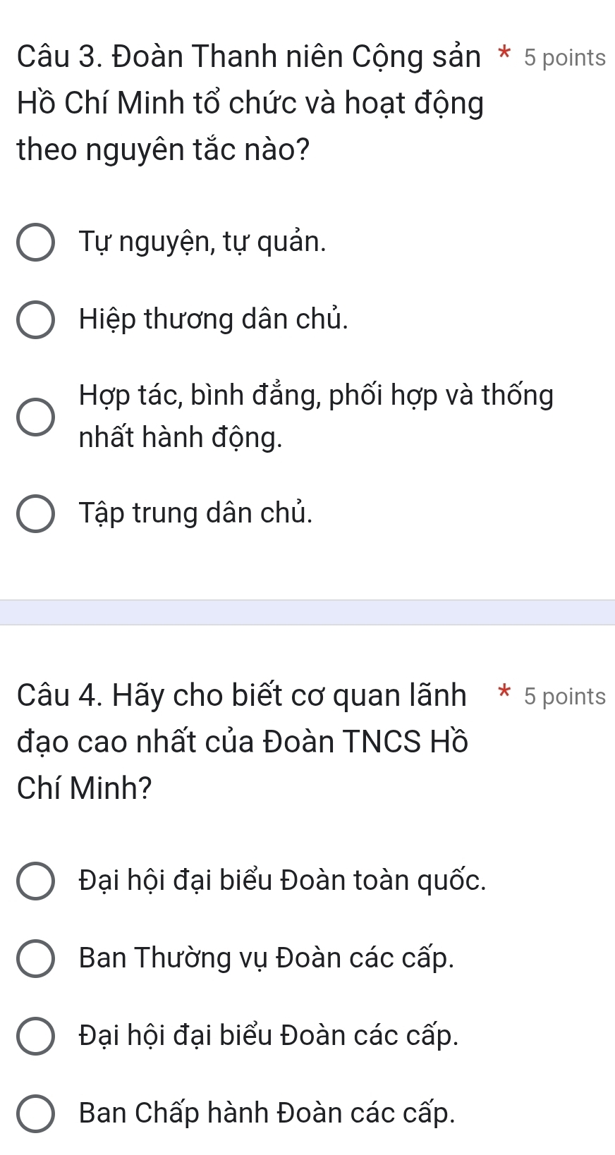 Đoàn Thanh niên Cộng sản * 5 points
Hồ Chí Minh tổ chức và hoạt động
theo nguyên tắc nào?
Tự nguyện, tự quản.
Hiệp thương dân chủ.
Hợp tác, bình đẳng, phối hợp và thống
nhất hành động.
Tập trung dân chủ.
Câu 4. Hãy cho biết cơ quan lãnh * 5 points
đạo cao nhất của Đoàn TNCS Hồ
Chí Minh?
Đại hội đại biểu Đoàn toàn quốc.
Ban Thường vụ Đoàn các cấp.
Đại hội đại biểu Đoàn các cấp.
Ban Chấp hành Đoàn các cấp.