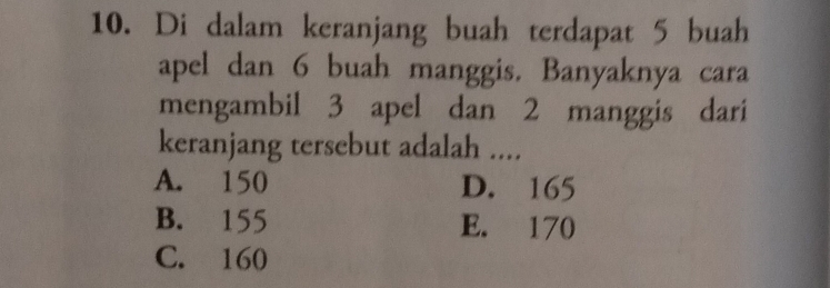 Di dalam keranjang buah terdapat 5 buah
apel dan 6 buah manggis. Banyaknya cara
mengambil 3 apel dan 2 manggis dari
keranjang tersebut adalah ....
A. 150 D. 165
B. 155 E. 170
C. 160