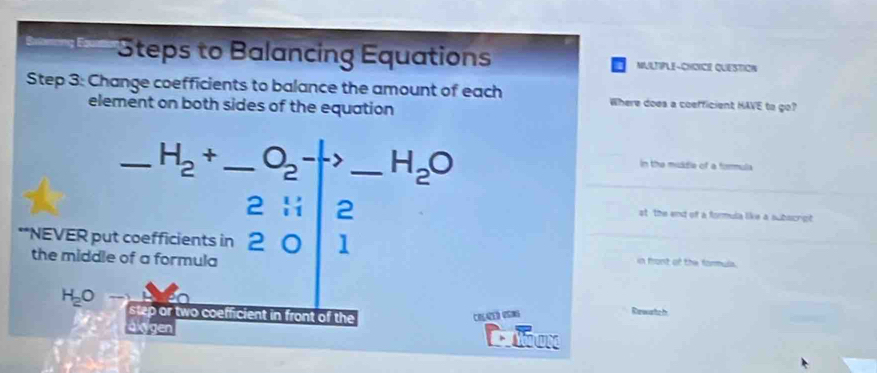 Steps to Balancing Equations MULTIPLE-CHCICE QUESTION 
Step 3: Change coefficients to balance the amount of each Where does a coefficient HAVE to go? 
element on both sides of the equation 
_ H_2+ _  O_2-> _ H_2O
in the middle of a formula 
2 Hi 2 st the end of a formula like a subscrgt 
**NEVER put coefficients in 2 a 1
the middle of a formula in front of the formuls.
H_2Oto
p or two coefficient in front of the Colared VSnG Rewartc h