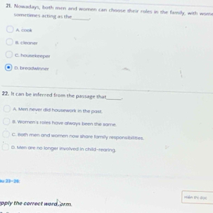 Nowadays, both men and women can choose their roles in the family, with wom
sometimes acting as the
_
A. cook
B. cleaner
C. housekreper
. D. breadwinner
22. It can be inferred from the passage that_ .
A. Men never did housework in the past.
B. Women's roles have always been the some.
C. Both men and women now share family responsibilities.
D. Men are no longer involved in child-rearing.
au 23-26;
Hiện thị dọc
apply the correct word orm.
