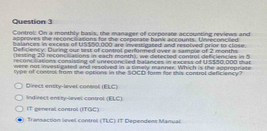 Control: On a monthly basis, the manager of corporate accounting reviews and
approves the reconciliations for the corporate bank accounts. Unreconciled
balances in excess of US $50,000 are investigated and resolved prior to close.
Deficiency: During our test of control performed over a sample of 2 months
(testing 20 reconciliations in each month), we detected control deficiencies in 5
reconciliations consisting of unreconciled balances in excess of US $50,000 that
were not investigated and resolved in a timely manner. Which is the appropriate
type of control from the options in the SOCD form for this control deficiency?
Direct entity-level control (ELC)
Indirect entity-level control (ELC)
IT general control (ITGC)
Transaction level control (TLC) IT Dependent Manual