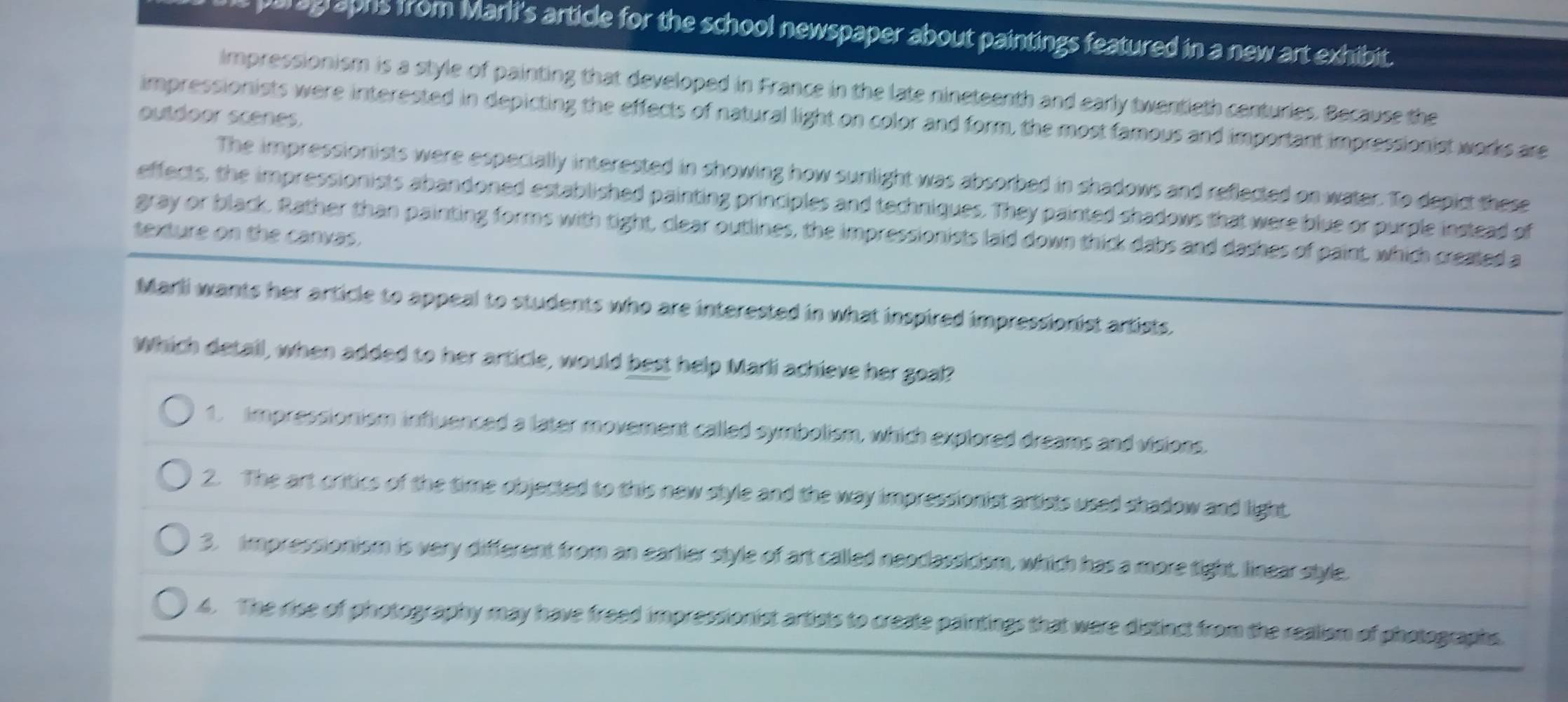 ag aphs from Marli's article for the school newspaper about paintings featured in a new art exhibit.
impressionism is a style of painting that developed in France in the late nineteenth and early twentieth centuries. Because the
impressionists were interested in depicting the effects of natural light on color and form, the most famous and important impressionist works are
outdoor scenes.
The impressionists were especially interested in showing how sunlight was absorbed in shadows and reflected on water. To depict these
effects, the impressionists abandoned established painting principles and techniques. They painted shadows that were blue or purple instead of
texture on the canvas. gray or black. Rather than painting forms with tight, clear outlines, the impressionists laid down thick dabs and dashes of paint, which created a
Marli wants her article to appeal to students who are interested in what inspired impressionist artists.
Which detail, when added to her article, would best help Marli achieve her goal?
1. impressionism influenced a later movement called symbolism, which explored dreams and visions.
2. The art critics of the time objected to this new style and the way impressionist artists used shadow and light.
3. impressionism is very different from an earlier style of art called neoclassicism, which has a more tight, linear style.
4. The rise of photography may have freed impressionist artists to create paintings that were distinct from the realism of photographs.