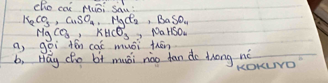 cho cai Muāi Sau:
K_2CO_3, Cl_2SO_4 ∴ MgCl_2, BaSO_4
MgCO_3, KHCO_3, NaHSO..
a, goì ten cai muái thēn
b, Hay (ho b+ muái nào fan do zong nó
KOKLNO"