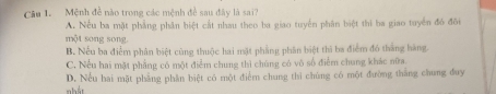 Mệnh đề nào trong các mệnh đề sau đây là sai?
A. Nếu ba mặt phẳng phân biệt cất nhau theo ba giao tuyển phân biệt thi ba giao tuyển đó đôi
một song song.
B. Nếu ba điểm phân biệt cùng thuộc hai mặt phẳng phân biệt thi ba điểm đó thắng hàng.
C. Nếu hai mặt phẳng có một điểm chung thì chúng có vô số điểm chung khác nữa.
nhất D. Nếu hai mặt phẳng phần biệt có một điểm chung thi chúng có một đường thắng chung đuy