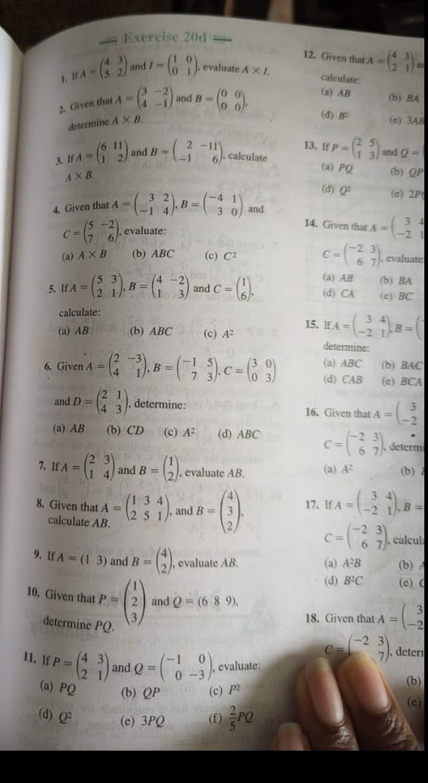 Given that
y. 1 A=beginpmatrix 4&3 5&2endpmatrix and I=beginpmatrix 1&0 0&1endpmatrix . A* I. A=beginpmatrix 4&3 2&1endpmatrix
, evaluate calculate
2. Given that A=beginpmatrix 3&-2 4&-1endpmatrix and B=beginpmatrix 0&0 0&0endpmatrix . (a) AB
(b) BA
determine A* B.
(d) (e) 3AB
13. If
3. If A=beginpmatrix 6&11 1&2endpmatrix and B=beginpmatrix 2&-11 -1&6endpmatrix. calculate P=beginpmatrix 2&5 1&3endpmatrix and Q=
(a) PQ (b) QP
A* B
(d) Q^2 (e) 2P
4. Given that A=beginpmatrix 3&2 -1&4endpmatrix ,B=beginpmatrix -4&1 3&0endpmatrix and
C=beginpmatrix 5&-2 7&6endpmatrix . , evaluate: A=beginpmatrix 3&4 -2&1endpmatrix
14. Given that
(a) A* B (b) ABC (c) C^2 C=beginpmatrix -2&3 6&7endpmatrix , evaluate
5. If A=beginpmatrix 5&3 2&1endpmatrix ,B=beginpmatrix 4&-2 1&3endpmatrix and C=beginpmatrix 1 6endpmatrix . (a) AB (b) BA
(d) CA (e) BC
calculate:
IfA=beginpmatrix 3&4 -2&1endpmatrix ,B=(
(a) AB (b) ABC (c) A^2 15. determine
6. Given A=beginpmatrix 2&-3 4&1endpmatrix ,B=beginpmatrix -1&5 7&3endpmatrix .C=beginpmatrix 3&0 0&3endpmatrix (a) ABC (b) BAC
(d) CAB (e) BCA
and D=beginpmatrix 2&1 4&3endpmatrix , determine: 16. Given that A=beginpmatrix 3 -2endpmatrix
(a) AB (b) CD (c) A^2 (d) ABC C=beginpmatrix -2&3 6&7endpmatrix , determi
7. If A=beginpmatrix 2&3 1&4endpmatrix and B=beginpmatrix 1 2endpmatrix , evaluate AB. (a) A^2 (b) /
8. Given that A=beginpmatrix 1&3&4 2&5&1endpmatrix , and B=beginpmatrix 4 3 2endpmatrix . 17. lf A=beginpmatrix 3&4 -2&1endpmatrix .B=
calculate AB.
C=beginpmatrix -2&3 6&7endpmatrix . , calcul
9. If A=(13) and B=beginpmatrix 4 2endpmatrix , evaluate AB. (a) A^2B (b) A
(d) B^2C (e) (
and Q=(689).
10. Given that P=beginpmatrix 1 2 3endpmatrix P(
determine
18. Given that A=beginpmatrix 3 -2endpmatrix
11. If P=beginpmatrix 4&3 2&1endpmatrix and Q=beginpmatrix -1&0 0&-3endpmatrix , evaluate:
c=beginpmatrix -2&3 7endpmatrix , deter
(a) PQ (b) QP (c) P^2 (b)
(e)
(d) Q^2 (e) 3PQ (f)  2/5 PQ