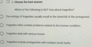 Choose the best answer.
Which of the following is NOT true about tragedies?
The endings of tragedies usually result in the downfall of the protagonist.
Tragedies often contain problems related to the human condition.
Tragedies deal with serious issues
Tragedies include protagonists with multiple moral faults.