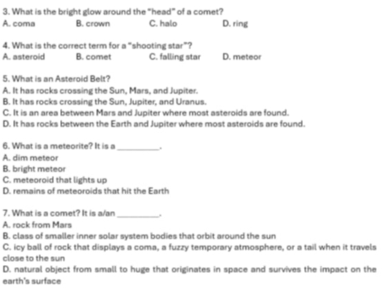 What is the bright glow around the “head” of a comet?
A. coma B. crown C. halo D. ring
4. What is the correct term for a “shooting star”?
A. asteroid B. comet C. falling star D. meteor
5. What is an Asteroid Belt?
A. It has rocks crossing the Sun, Mars, and Jupiter.
B. It has rocks crossing the Sun, Jupiter, and Uranus.
C. It is an area between Mars and Jupiter where most asteroids are found.
D. It has rocks between the Earth and Jupiter where most asteroids are found.
6. What is a meteorite? It is a _.
A. dim meteor
B. bright meteor
C. meteoroid that lights up
D. remains of meteoroids that hit the Earth
7. What is a comet? It is a/an_ .
A. rock from Mars
B. class of smaller inner solar system bodies that orbit around the sun
C. icy ball of rock that displays a coma, a fuzzy temporary atmosphere, or a tail when it travels
close to the sun
D. natural object from small to huge that originates in space and survives the impact on the
earth's surface