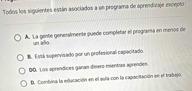 Todos los siguientes están asociados a un programa de aprendizaje excepto :
A. La gente generalmente puede completar el programa en menos de
un año.
B. Está supervisado por un profesional capacitado.
DO. Los aprendices ganan dinero mientras aprenden.
D. Combina la educación en el aula con la capacitación en el trabajo.