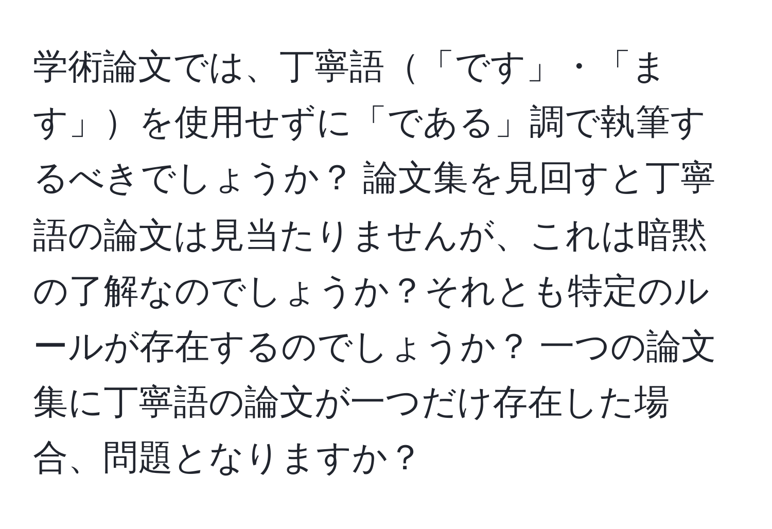 学術論文では、丁寧語「です」・「ます」を使用せずに「である」調で執筆するべきでしょうか？ 論文集を見回すと丁寧語の論文は見当たりませんが、これは暗黙の了解なのでしょうか？それとも特定のルールが存在するのでしょうか？ 一つの論文集に丁寧語の論文が一つだけ存在した場合、問題となりますか？