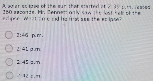 A solar eclipse of the sun that started at 2:39 p.m. lasted
360 seconds. Mr. Bennett only saw the last half of the
eclipse. What time did he first see the eclipse?
2:46 p.m.
2:41 p.m.
2:45 p.m.
2:42 p.m.